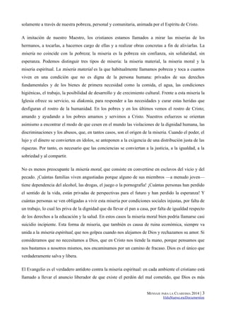 solamente a través de nuestra pobreza, personal y comunitaria, animada por el Espíritu de Cristo.
A imitación de nuestro Maestro, los cristianos estamos llamados a mirar las miserias de los
hermanos, a tocarlas, a hacernos cargo de ellas y a realizar obras concretas a fin de aliviarlas. La

miseria no coincide con la pobreza; la miseria es la pobreza sin confianza, sin solidaridad, sin
esperanza. Podemos distinguir tres tipos de miseria: la miseria material, la miseria moral y la
miseria espiritual. La miseria material es la que habitualmente llamamos pobreza y toca a cuantos
viven en una condición que no es digna de la persona humana: privados de sus derechos
fundamentales y de los bienes de primera necesidad como la comida, el agua, las condiciones
higiénicas, el trabajo, la posibilidad de desarrollo y de crecimiento cultural. Frente a esta miseria la
Iglesia ofrece su servicio, su diakonia, para responder a las necesidades y curar estas heridas que
desfiguran el rostro de la humanidad. En los pobres y en los últimos vemos el rostro de Cristo;
amando y ayudando a los pobres amamos y servimos a Cristo. Nuestros esfuerzos se orientan
asimismo a encontrar el modo de que cesen en el mundo las violaciones de la dignidad humana, las
discriminaciones y los abusos, que, en tantos casos, son el origen de la miseria. Cuando el poder, el
lujo y el dinero se convierten en ídolos, se anteponen a la exigencia de una distribución justa de las
riquezas. Por tanto, es necesario que las conciencias se conviertan a la justicia, a la igualdad, a la
sobriedad y al compartir.
No es menos preocupante la miseria moral, que consiste en convertirse en esclavos del vicio y del
pecado. ¡Cuántas familias viven angustiadas porque alguno de sus miembros —a menudo joven—
tiene dependencia del alcohol, las drogas, el juego o la pornografía! ¡Cuántas personas han perdido
el sentido de la vida, están privadas de perspectivas para el futuro y han perdido la esperanza! Y
cuántas personas se ven obligadas a vivir esta miseria por condiciones sociales injustas, por falta de
un trabajo, lo cual les priva de la dignidad que da llevar el pan a casa, por falta de igualdad respecto
de los derechos a la educación y la salud. En estos casos la miseria moral bien podría llamarse casi
suicidio incipiente. Esta forma de miseria, que también es causa de ruina económica, siempre va
unida a la miseria espiritual, que nos golpea cuando nos alejamos de Dios y rechazamos su amor. Si
consideramos que no necesitamos a Dios, que en Cristo nos tiende la mano, porque pensamos que
nos bastamos a nosotros mismos, nos encaminamos por un camino de fracaso. Dios es el único que
verdaderamente salva y libera.
El Evangelio es el verdadero antídoto contra la miseria espiritual: en cada ambiente el cristiano está
llamado a llevar el anuncio liberador de que existe el perdón del mal cometido, que Dios es más
MENSAJE PARA LA CUARESMA 2014 |

3

VidaNueva.es/Documentos

 