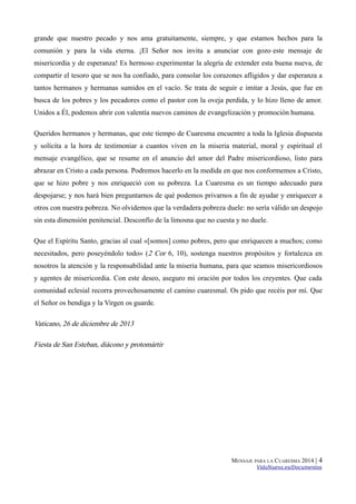 grande que nuestro pecado y nos ama gratuitamente, siempre, y que estamos hechos para la
comunión y para la vida eterna. ¡El Señor nos invita a anunciar con gozo este mensaje de
misericordia y de esperanza! Es hermoso experimentar la alegría de extender esta buena nueva, de
compartir el tesoro que se nos ha confiado, para consolar los corazones afligidos y dar esperanza a
tantos hermanos y hermanas sumidos en el vacío. Se trata de seguir e imitar a Jesús, que fue en
busca de los pobres y los pecadores como el pastor con la oveja perdida, y lo hizo lleno de amor.
Unidos a Él, podemos abrir con valentía nuevos caminos de evangelización y promoción humana.
Queridos hermanos y hermanas, que este tiempo de Cuaresma encuentre a toda la Iglesia dispuesta
y solícita a la hora de testimoniar a cuantos viven en la miseria material, moral y espiritual el
mensaje evangélico, que se resume en el anuncio del amor del Padre misericordioso, listo para
abrazar en Cristo a cada persona. Podremos hacerlo en la medida en que nos conformemos a Cristo,
que se hizo pobre y nos enriqueció con su pobreza. La Cuaresma es un tiempo adecuado para
despojarse; y nos hará bien preguntarnos de qué podemos privarnos a fin de ayudar y enriquecer a
otros con nuestra pobreza. No olvidemos que la verdadera pobreza duele: no sería válido un despojo
sin esta dimensión penitencial. Desconfío de la limosna que no cuesta y no duele.
Que el Espíritu Santo, gracias al cual «[somos] como pobres, pero que enriquecen a muchos; como
necesitados, pero poseyéndolo todo» (2 Cor 6, 10), sostenga nuestros propósitos y fortalezca en
nosotros la atención y la responsabilidad ante la miseria humana, para que seamos misericordiosos
y agentes de misericordia. Con este deseo, aseguro mi oración por todos los creyentes. Que cada
comunidad eclesial recorra provechosamente el camino cuaresmal. Os pido que recéis por mí. Que
el Señor os bendiga y la Virgen os guarde.

Vaticano, 26 de diciembre de 2013
Fiesta de San Esteban, diácono y protomártir

MENSAJE PARA LA CUARESMA 2014 |

4

VidaNueva.es/Documentos

 