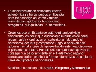 La bienintencionada descentralización  autonómica se ha convertido en licencia  para fabricar algo así como virtuales  miniestados regidos por burocracias  arrogantes, quisquillosas…e inamovibles. Creemos que en España se está reeditando el viejo caciquismo, es decir, que dueños cuasi-feudales de cada región hacen y deshacen en su territorio halagando el narcisismo localista y comprando luego la benevolencia gubernamental a base de apoyos hábilmente negociados en el parlamento estatal. Por ello uno de nuestros objetivos es conseguir un peso suficiente en el Parlamento español como para poder contribuir a formar alternativas de gobierno libres de hipotecas nacionalistas.  Manifiesto fundacional de  Unión, Progreso y Democracia 
