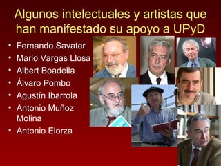 Algunos intelectuales y artistas que han manifestado su apoyo a UPyD Fernando Savater Mario Vargas Llosa Albert Boadella Álvaro Pombo Agustín Ibarrola Antonio Muñoz Molina Antonio Elorza 