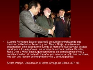 Cuando Fernando Savater apareció en público entrelazando sus manos con Redondo Terreros y con Mayor Oreja, yo mismo me escandalicé, sólo para darme cuenta al momento que Savater estaba dándonos a los españoles una lección de cordura política. Savater, Rosa Díez o Mikel Buesa, que son héroes de la resistencia cívica y constitucional en el norte de España, por mencionar sólo tres nombres, nos dan una lección de integridad cívica y cordura política.  Álvaro Pompo, Discurso en el teatro Arriaga de Bilbao, 30-1-08 