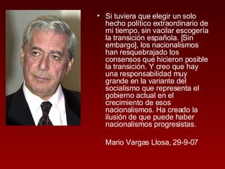 Si tuviera que elegir un solo hecho político extraordinario de mi tiempo, sin vacilar escogería la transición española. [Sin embargo], los nacionalismos han resquebrajado los consensos que hicieron posible la transición. Y creo que hay una responsabilidad muy grande en la variante del socialismo que representa el gobierno actual en el crecimiento de esos nacionalismos. Ha creado la ilusión de que puede haber nacionalismos progresistas. Mario Vargas Llosa, 29-9-07 