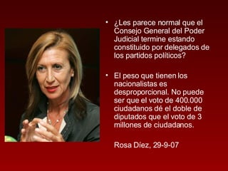 ¿Les parece normal que el Consejo General del Poder Judicial termine estando constituido por delegados de los partidos políticos? El peso que tienen los nacionalistas es desproporcional. No puede ser que el voto de 400.000 ciudadanos dé el doble de diputados que el voto de 3 millones de ciudadanos. Rosa Díez, 29-9-07 