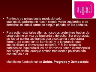Partimos de un supuesto revolucionario:  que los ciudadanos no nacen siendo ya de izquierdas o de derechas ni con el carné de ningún partido en los pañales.  Para evitar este falso dilema, nosotros preferimos hablar de progresismo en vez de izquierda o derecha. Ser progresista es luchar contra las tiranías que pisotean la democracia formal, así como contra la miseria y la ignorancia que imposibilitan la democracia material. Y ni los actuales partidos de izquierda ni los de derechas tienen el monopolio del progresismo, aunque ambas tradiciones políticas han contribuido a él.  Manifiesto fundacional de  Unión, Progreso y Democracia 