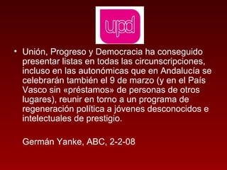 Unión, Progreso y Democracia ha conseguido presentar listas en todas las circunscripciones, incluso en las autonómicas que en Andalucía se celebrarán también el 9 de marzo (y en el País Vasco sin «préstamos» de personas de otros lugares), reunir en torno a un programa de regeneración política a jóvenes desconocidos e intelectuales de prestigio.  Germán Yanke, ABC, 2-2-08 