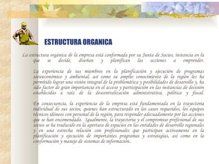 ESTRUCTURA ORGANICA La estructura orgánica de la empresa está conformada por su Junta de Socios, instancia en la que se decide, diseñan y planifican las acciones a emprender. La experiencia de sus miembros en la planificación y ejecución de programas socioeconómico y ambiental, así como su amplio conocimiento de la región les ha permitido lograr una visión integral de la problemática y posibilidades de desarrollo y, ha sido factor de gran importancia en el acceso y participación en las instancias de decisión establecidas a raíz de la descentralización administrativa, política y fiscal.   En consecuencia, la experiencia de la empresa está fundamentada en la trayectoria individual de sus socios, quienes han estructurado en los casos requeridos, los equipos técnicos idóneos con personal de la región, para responder adecuadamente por las acciones que se han encomendado.  Igualmente, la trayectoria y el compromiso profesional de sus socios se ha traducido en la apertura de espacios en las entidades de desarrollo regionales y en una estrecha relación con profesionales que participan activamente en la planificación y ejecución de importantes programas y estrategias, así como en la conformación y manejo de sistemas de información.. 