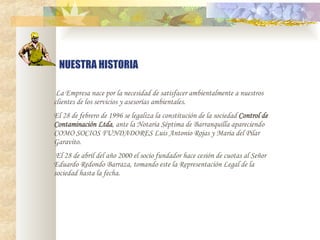   La Empresa nace por la necesidad de satisfacer ambientalmente a nuestros clientes de los servicios y asesor í as ambientales. El 28 de febrero de 1996 se legaliza la constitución de la sociedad  Control de Contaminación Ltda , ante la Notaria Séptima de Barranquilla apareciendo COMO SOCIOS FUNDADORES Luis Antonio Rojas y Maria del Pilar Garavito.   El 28 de abril del año 2000 el socio fundador hace cesión de cuotas al Señor Eduardo Redondo Barraza, tomando este la Representación Legal de la sociedad hasta la fecha. NUESTRA HISTORIA 