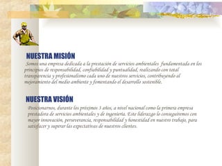 NUESTRA MISIÓN   Somos una empresa dedicada a la prestación de servicios ambientales   fundamentada en los principios de responsabilidad, confiabilidad y puntualidad, realizando con total transparencia y profesionalismo cada uno de nuestros servicios, contribuyendo al mejoramiento del medio ambiente y fomentando el desarrollo sostenible. NUESTRA VISIÓN Posicionarnos, durante los próximos 3 años, a nivel nacional como la primera empresa prestadora de servicios ambientales y de ingeniería. Este liderazgo lo conseguiremos con mayor innovación, perseverancia, responsabilidad y honestidad en nuestro trabajo, para satisfacer y superar las expectativas de nuestros clientes.   