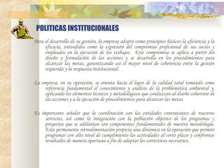 POLITICAS INSTITUCIONALES Para el desarrollo de su gestión, la empresa adoptó como principios básicos la eficiencia y la eficacia, entendidos como la expresión del compromiso profesional de sus socios y empleados en la ejecución de los trabajos.  Este compromiso se aplica a partir del diseño y formulación de las acciones y se desarrolla en los procedimientos para alcanzar las metas, garantizando así el mayor nivel de coherencia entre la gestión requerida y la respuesta institucional.   La empresa, en su operación, se orienta hacia el logro de la calidad total tomando como referencia fundamental el conocimiento y análisis de la problemática ambiental y, aplicando los elementos técnicos y metodológicos que conduzcan al diseño coherente de las acciones y a la ejecución de procedimientos para alcanzar las metas.   Es importante señalar que la coordinación con las entidades contratantes de nuestros servicios, así como la integración con la población objetivo de los programas y proyectos que se adelantan son componentes fundamentales de nuestra metodología. Esta permanente retroalimentación propicia una dinámica en la operación que permite programar con alto nivel de cumplimiento las actividades al corto plazo y confrontar resultados de manera oportuna a fin de adoptar los correctivos necesarios. 