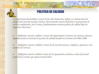 POLITICA DE CALIDAD   La experiencia desarrollada a través de los años demuestra, refleja y se orienta hacia la satisfacción total de nuestros clientes, direccionando nuestro horizonte a la prestación de servicios ambientales, por lo tanto, fundamentamos nuestra política de calidad bajo las siguientes directrices:       Reflejamos nuestra calidad a través del mejoramiento continuo de nuestros procesos, implementando un Sistema de Gestión de Calidad basado en la norma ISO 9001:2000.        Reflejamos nuestra calidad a través de la atención precisa, completa y oportuna a los usuarios del servicio.        Reflejamos nuestra calidad a través de la capacitación continua a todo el personal profesional y técnico que apoya nuestra labor.   