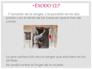 • ÉXODO 12:7
Y tomarán de la sangre, y la pondrán en los dos
postes y en el dintel de las casas en que lo han de
comer.
La gran protección era la sangre que estuviera en los
dinteles
No podrá entrar el Ángel de la muerte
 