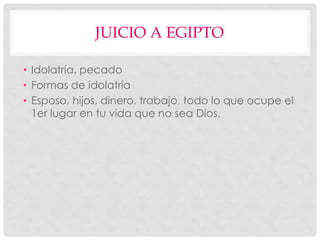 JUICIO A EGIPTO
• Idolatría, pecado
• Formas de idolatría
• Esposo, hijos, dinero, trabajo, todo lo que ocupe el
1er lugar en tu vida que no sea Dios.
 