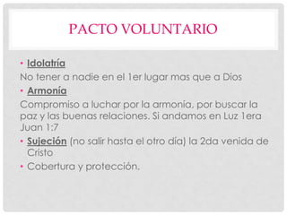 PACTO VOLUNTARIO
• Idolatría
No tener a nadie en el 1er lugar mas que a Dios
• Armonía
Compromiso a luchar por la armonía, por buscar la
paz y las buenas relaciones. Si andamos en Luz 1era
Juan 1:7
• Sujeción (no salir hasta el otro día) la 2da venida de
Cristo
• Cobertura y protección.
 