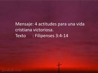 Mensaje: 4 actitudes para una vida
cristiana victoriosa.
Texto : Filipenses 3:4-14
 