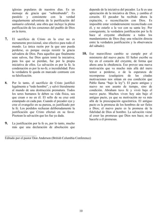 iglesias populares de nuestros días. Es un                depende de la iniciativa del pecador. La fe es una
     mensaje de gracia que “sobreabundó”. Es                   apreciación de la iniciativa de Dios, y cambia el
     paralelo y consistente con la verdad                      corazón. El pecador ha recibido ahora la
     singularmente adventista de la purificación del           expiación, o reconciliación con Dios. Es
     santuario celestial, una obra que incluye la plena        imposible estar verdaderamente reconciliado con
     purificación de los corazones del pueblo de Dios          él, y no estarlo a la vez con su santa ley. Por
     en la tierra.                                             consiguiente, la verdadera justificación por la fe
                                                               hace al creyente obediente a todos los
7.   El sacrificio de Cristo en la cruz no es                  mandamientos de Dios (hay una relación directa
     meramente provisional, sino efectivo para todo el         entre la verdadera justificación y la observancia
     mundo. La única razón por la que uno pueda                del sábado).
     perderse, es porque escoja resistir la gracia
     salvadora de Dios. Para aquellos que finalmente       10. Ese maravilloso cambio se cumple por el
     sean salvos, fue Dios quien tomó la iniciativa;           ministerio del nuevo pacto. El Señor escribe su
     para los que se pierdan, fue por la propia                ley en el corazón del creyente, de forma que
     iniciativa de ellos. La salvación es por la fe; la        ahora ama la obediencia. Eso provee una nueva
     condenación es por la no-fe, o incredulidad. Pero         motivación que va mucho más allá del mero
     la verdadera fe queda en marcado contraste con            temor a perderse, o de la esperanza de
     su falsificación.                                         recompensa (cualquiera de las citadas
                                                               motivaciones nos sitúan en esa condición que
8.   Por lo tanto, el sacrificio de Cristo justificó           Pablo llama “bajo la ley”). El pacto antiguo y
     legalmente a “todo hombre”, y salvó literalmente          nuevo no son asunto de tiempo, sino de
     al mundo de una destrucción prematura. Todos              condición. Abraham tuvo fe y vivió bajo el
     los seres humanos le deben su vida física, sea            nuevo pacto. Muchos viven hoy aún bajo el
     que crean o no en él. El sello de su cruz está            antiguo pacto, ya que su motivación no va más
     estampado en cada pan. Cuando el pecador oye y            allá de la preocupación egocéntrica. El antiguo
     cree el evangelio en su pureza, es justificado por        pacto es la promesa de los hombres de ser fieles
     la fe. Los perdidos rechazan deliberadamente la           a Dios; el nuevo pacto es la promesa de la
     justificación que Cristo efectuó en su favor.             fidelidad de Dios al hombre. La salvación viene
     Pisotean la salvación que les fue ya dada.                al creer las promesas que Dios nos hace; no al
                                                               hacerle a él promesas.
9.   La justificación por la fe es, por lo tanto, mucho
     más que una declaración de absolución que

____________________
Editado por el pastor Don Anderson (British Columbia Conference)




                                                          10
 