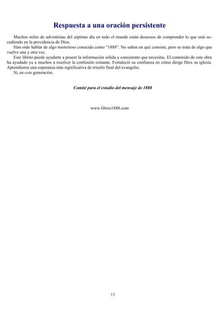 Respuesta a una oración persistente
    Muchos miles de adventistas del séptimo día en todo el mundo están deseosos de comprender lo que está su-
cediendo en la providencia de Dios.
    Han oído hablar de algo misterioso conocido como “1888”. No saben en qué consiste, pero se trata de algo que
vuelve una y otra vez.
    Este librito puede ayudarte a poseer la información sólida y consistente que necesitas. El contenido de esta obra
ha ayudado ya a muchos a resolver la confusión reinante. Fortaleció su confianza en cómo dirige Dios su iglesia.
Aprendieron una esperanza más significativa de triunfo final del evangelio.
    Sí, en esta generación.


                                     Comité para el estudio del mensaje de 1888



                                               www.libros1888.com




                                                           11
 