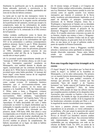 finalmente la justificación por la fe, presentada de           (6) Al mismo tiempo, el Senado y el Congreso de
forma adecuada, motivaría y convencería a las                  Estados Unidos estaban enfervorizados, clamando por
personas a que santificaran el sábado, apartándolo del         una Ley Dominical. Nunca hemos sentido la crisis tan
resto de los días de labores comunes.                          cercana como en aquella ocasión. Los mismos
                                                               mensajeros que trajeron el comienzo de la lluvia
La razón por la cual los dos mensajeros vieron la
                                                               tardía, resultaron providencialmente implicados en el
justificación por la fe en una renovada luz es porque
                                                               papel de defender el principio constitucional
unieron esa verdad con la singular noción adventista
                                                               americano de la libertad religiosa. Jones fue a
de la purificación del santuario, noción que escapó a la
                                                               Washington e impresionó al Senado con su denodada
comprensión, tanto de los reformadores de antaño
                                                               defensa por la lealtad a la constitución, y a pesar de su
como de los guardadores del domingo de hoy. Se trata
                                                               aparente inferioridad, derrotó el proyecto de ley
de la justicia por la fe, enmarcada en el Día cósmico
                                                               dominical. Waggoner escribió y publicó artículos al
de la Expiación.
                                                               efecto. Si el pueblo americano conociera esa parte de
Ambas verdades confluyeron como lo hacen dos                   su historia, erigiría una estatua a Jones y Waggoner.
ramales de un río antes de desembocar en el mar. Esas          Hemos disfrutado en Estados Unidos más de un siglo
renovadas verdades que ni los reformadores del siglo           de libertad religiosa, en gran parte fruto de la labor de
XVI ni los protestantes o católicos contemporáneos             ellos, en una época en la que el gobierno estaba a
pudieron alcanzar, fueron lo que E. White denominó             punto de repudiar la Primera Enmienda.
“grandes ideas”. (E. White resultó afligida al
                                                               E. White, apoyando a Jones y Waggoner, escribió
comprobar que, incluso entre los adventistas presentes
                                                               artículos y numerosas cartas aprobando su mensaje. El
en 1888, abundaban quienes carecían de una
                                                               laicado observaba expectante. Nunca antes habían
comprensión cabal del Día de la Expiación. Hoy
                                                               estado     sus    corazones     tan   profundamente
sucede aún en mayor grado.)
                                                               impresionados.
(4) La juventud resultó especialmente atraída por el
“mensaje de 1888” (el término abarca, no sólo lo que
los dos “mensajeros especiales” enseñaron en                   Pero una tragedia imprevista irrumpió en la
Minneapolis, sino también durante la década que                escena
siguió, caracterizada por las continuas declaraciones
de apoyo de E. White hacia la enseñanza de ellos). La          (7) Aquel “dragón” de Apocalipsis que “se llenó de ira
juventud nunca antes había percibido “el mensaje del           contra la mujer”, se infiltró en la Asamblea en
tercer ángel” como buenas nuevas de tal magnitud.              Minneapolis, y en los años subsecuentes. Por primera
Impresionaba sus corazones.                                    vez en nuestra historia denominacional, los dirigentes
                                                               “en alto grado”, “en gran medida”, resistieron el
(5) Lejos de ser fría teología, el mensaje fue percibido       mensaje que provenía de Dios. Leemos que fue
como verdad viviente. El testimonio histórico                  mantenido “lejos del mundo” y de “nuestros
demuestra que el reavivamiento-reforma entre                   hermanos” ese “poder especial del Espíritu Santo que
miembros laicos y pastores, en los meses que                   Dios anhelaba impartirles”.9 Dios, de forma
siguieron a la Asamblea de 1888, fue impresionante.            misteriosa, había pasado de largo las cabezas canosas
E. White, junto a Jones y Waggoner, visitaron                  que ocupaban puestos exaltados en los despachos de la
reuniones campestres, y allí donde fueron, siguió el           Asociación, para conceder su Espíritu a dos jóvenes
reavivamiento. Hubo señaladas, “especialmente                  advenedizos. Se trataba de algo sin precedentes en el
claras” “manifestaciones” del Espíritu Santo.8 Ella no         adventismo, en un doble sentido: el de la magnitud de
cabía en sí de gozo: ¡ese poderoso ángel de                    las bendiciones celestiales enviadas por Dios; y el de
Apocalipsis 18 había descendido del cielo y había              la magnitud de nuestra incredulidad como respuesta.
comenzado su misión! La alegría desbordante que la
embargaba le impedía conciliar el sueño en la noche.           Los laicos y pastores jóvenes cuyos corazones
Las décadas de pesada obra efectuada por los                   respondieron en un principio, se vieron enfrentados a
pioneros, desde 1844 hasta 1888, iban ahora a verse            un problema: ¿Por qué surgía la oposición del cuartel
recompensadas con el triunfo de la obra y la iglesia. El       general en Battle Creek, y de la publicación oficial
mundo estaba a punto de resultar alumbrado por fin             Review & Herald? Los miembros sinceros estaban
con la gloria del mensaje. Las profecías de Primeros           perplejos y no sabían qué hacer. Sus corazones habían
Escritos estaban en proceso de cumplimiento. De                sido impresionados, pero sus mentes estaban
haberte encontrado en su lugar, sin duda te habrías            confundidas por ese antagonismo con sede en las
alegrado, tal como hizo ella.                                  oficinas de Battle Creek. En 1891, en contra de la
                                                               voluntad del Señor (según E. White declaró), la

                                                           3
 