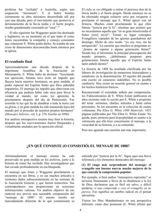 profetisa fue “exiliada” a Australia, según una                El cielo se vio obligado a retirar el precioso don de la
asignación “misionera”. Y el Señor bendijo                     lluvia tardía y el fuerte pregón. Desde entonces no se
ciertamente su obra misionera desarrollada allí por            ha efectuado ningún esfuerzo serio por recuperar o
casi una década, pero el movimiento que promovía el            proclamar el mensaje que E. White apoyó con tal
derramamiento de la lluvia tardía y el fuerte pregón,          firmeza. Muchos están proclamando lo que ellos
resultó grandemente cercenado en “casa”.10                     llaman “justicia por la fe”, mientras que asumen que
                                                               no necesitamos aquello que “en su gran misericordia el
     El año siguiente fue Waggoner quien fue destinado
                                                               Señor [nos] envió”. Toman su lugar conceptos
a Inglaterra, en un momento en el que tanto él como
                                                               Evangélicos copiados de las iglesias guardadoras del
Jones necesitaban la compañía y consejo constantes
                                                               domingo. Dicho de otro modo: “yo soy rico, me he
que solamente E. White podía darles. Se trataba de una
                                                               enriquecido”. La cuestión que muchos se preguntan es:
crisis de dimensiones desconocidas hasta entonces por
                                                               ‘¿hemos de esperar a alguna generación futura?’
la iglesia.
                                                               Siendo hoy el terrorismo la principal preocupación del
                                                               mundo próspero, ¿debiéramos posponer para
                                                               generaciones futuras aquello que el Espíritu Santo
El resultado final
                                                               tanto anheló darnos?
Aproximadamente una década después de la
                                                               La historia de 1888 ha resultado clarificada por las
importante Asamblea de la Asociación en
                                                               labores de investigación de numerosos historiadores y
Minneapolis, E. White hubo de declarar: “Suscitando
                                                               estudiosos en la denominación. El registro del pasado
esa oposición, Satanás tuvo éxito en impedir que
                                                               está escrito en caracteres indelebles. No es posible
fluyera hacia nuestros hermanos, en gran medida, el
                                                               cambiarlo. Hoy existe un acuerdo general en cuanto a
poder especial del Espíritu Santo que Dios anhelaba
                                                               los hechos históricos básicos.
impartirles. El enemigo les impidió que obtuvieran esa
eficiencia que pudiera haber sido suya para llevar la          Reconociendo el extendido anhelo por comprensión,
verdad al mundo, tal como los apóstoles la                     los Fideicomisarios de E. White Estate publicaron en
proclamaron después del día de Pentecostés. Fue                años recientes todo lo escrito por E. White a propósito
resistida la luz que ha de alumbrar a toda la tierra con       del tema: sermones, charlas, artículos y hasta cartas
su gloria, y en gran medida ha sido mantenida lejos del        personales. Se los encuentra en la colección de cuatro
mundo por el proceder de nuestros propios hermanos”            volúmenes The Ellen G. White 1888 Materials: 1821
(Mensajes Selectos, vol. I, p. 276. Escrito en 1896).          páginas publicadas por The Ellen G. White Estate. No
                                                               queda, pues, pretexto para la perplejidad en cuanto a la
Ese análisis retrospectivo resume muy bien la historia,
                                                               valoración que ella hizo concerniente al mensaje, a la
después que los reavivamientos fueron bloqueados y
                                                               veracidad de su historia, o a su contenido.
virtualmente anulados por la oposición oficial.
                                                               Pero nos aguarda una cuestión aún más importante:




                 ¿EN QUÉ CONSISTE (O CONSISTIÓ) EL MENSAJE DE 1888?

Afortunadamente el mensaje mismo ha sido                       entiende por “justicia por la fe”. Sigue aquí una breve
preservado en gran medida en los archivos, junto a la          referencia a los elementos destacados del mensaje:
historia de cómo fue recibido. Hay investigadores que          (1) El rasgo más sorprendente del mensaje: el
han cavado profundamente en esa búsqueda.                      evangelio son buenas nuevas mucho mejores de lo
El mensaje que Jones y Waggoner proclamaron se                 que concede la comprensión popular.
encuentra en sus libros, y en sus muchos artículos y           Por ejemplo, si bien ambos “mensajeros especiales” se
sermones dados subsecuentemente en las sesiones de             tuvieron firmemente a favor de la obediencia a la ley
la Asociación General, y que fueron transcritos. Sus           de Dios, declararon que es fácil ser salvo, y difícil
contemporáneos nos proporcionan en ocasiones                   perderse, si uno comprende y cree el evangelio en su
informaciones valiosas. Un análisis objetivo de ese            pureza. Eso significa un cambio radical en el pensar
material nos provee una razonable comprensión del              adventista.
“mensaje de 1888”. El mismo resulta ser
marcadamente diferente de lo que comúnmente se                 Vieron los Diez Mandamientos en una perspectiva
                                                               diferente: como diez promesas (E. White afirmó que
                                                           4
 
