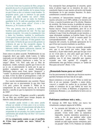 “La fe de Cristo trae la justicia de Dios, porque la       Esa concepción hace protagonista al creyente, quien
   posesión de esa fe es la posesión del Señor mismo.         toma el primer lugar en su iniciativa de creer. La
   Esa fe es dada a todo hombre, de la misma forma            conclusión lógica es que nuestra salvación está basada
   en que Cristo se dio a sí mismo a todo hombre. Te          inicialmente en lo que nosotros hacemos. Es decir,
   preguntas quizá, ¿qué es entonces lo que puede             contribuimos a nuestra salvación.
   impedir que todo hombre sea salvo? -Nada,                  En contraste, el “preciosísimo mensaje” afirma que
   excepto el hecho de que no todos los hombres               nuestra salvación es al 100% debida a la iniciativa de
   guardarán la fe. Si cada uno guardase todo lo que          Cristo, y nuestra fe permite que él la efectúe. Dejamos
   Dios le da, todos serían salvos” (Carta a los              de resistirle. De forma inversa, la pérdida de nuestras
   Romanos, p. 36. Escrito en 1896).                          almas es debida a nuestra iniciativa de no creer las
   “’Por una justicia vino la gracia a todos los              buenas nuevas. Parece sorprendente, pero tal es el
   hombres para justificación de vida’. No hay aquí           evangelio. El único camino para perderse es resistir y
   ninguna excepción. Así como la condenación vino            rechazar lo que Cristo ha efectuado ya por nosotros, y
   a todos los hombres, también la justificación.             sigue efectuando mediante su Espíritu Santo. En eso
   Cristo gustó la muerte por todos. Se dio a sí mismo        consiste la incredulidad. ¿Cuál es nuestra parte? Es
   por todos, se dio a cada uno. El don gratuito vino         correspondientemente simple: creer; la fe. La
   sobre todos. El hecho de que sea un don gratuito es        respuesta del corazón, la profunda apreciación de lo
   evidencia de que no hay excepción alguna. Si               que él hizo por nosotros mediante su sacrificio.
   hubiese venido solamente sobre aquellos que                Leemos: “El amor de Cristo nos constriñe, pensando
   hubiesen tenido alguna calificación especial, no           esto: que si uno murió por todos, luego todos
   habría sido un don gratuito” (Id, p. 56).                  murieron; y él por todos murió, para que los que viven
Jones estuvo en pleno acuerdo. Probablemente no sea           ya no vivan para sí, sino para aquel que murió y
exagerado decir que nadie, desde Lutero, lo había             resucitó por ellos” (2 Cor. 5:14 y 15). En otras
expresado con tal claridad: (a) Como nuestro “postrer         palabras, una fe tal ¡hace imposible que sigamos
Adán”, Cristo justificó legalmente a todos “en su             viviendo una vida egoísta! El evangelio es
sangre” (Rom. 5:9). Pero cada uno es libre de                 infinitamente más que buenos consejos, es “poder de
despreciar, vender, rechazar, aquello que Cristo le dio       Dios para salvación” (Rom. 1:16).
ya (y esa es precisamente la razón por la que se
perderá cualquiera que se pierda finalmente).
Multitudes hacen como Esaú, quien “despreció” y               ¿Demasiado bueno para ser cierto?
“vendió” la preciosa primogenitura que le había sido
                                                              Esa fue precisamente la objeción que hicieron nuestros
ya dada. Cristo ha dado la primogenitura a todo ser
                                                              queridos hermanos de hace más de un siglo.
humano, en virtud del derramamiento de su sangre.11
                                                              Quizá comiences a ver por qué E. White se sintió tan
    Eso suscita inmediatamente una cuestión: Parece
                                                              feliz al oír ese mensaje. Cumplió, o mejor dicho,
evidente que eso es precisamente lo que dice Juan
                                                              comenzó a cumplir los sueños de su juventud. Ahí
3:16, pero ¿estuvo de acuerdo E. White en la
                                                              estaba el comienzo de lo que habría de tocar los
comprensión de esas buenas nuevas, de la forma
                                                              corazones en el Islam, el Budismo, el paganismo, el
directa y sencilla en que la expusieron los mensajeros
                                                              Catolicismo Romano, y ¡sí, alumbraría la tierra con su
de 1888?
                                                              gloria!
Cuando oyó a Jones y Waggoner, escuchó y aprendió.
En un libro que escribió poco tiempo después de
haberlos oído, declaró por primera vez:                       Podríamos continuar más y más...
   “El pecador puede resistir a este amor, puede              El mensaje de 1888 hace brillar con nueva luz
   rehusar ser atraído a Cristo; pero si no se resiste,       virtualmente cualquier página de la Biblia:
   será atraído a Jesús; el conocimiento del plan de la
                                                                 •   La cercanía del Salvador es lo que necesita
   salvación le conducirá al pie de la cruz,
   arrepentido de sus pecados, los cuales causaron los               sentir el alcohólico, el drogadicto, todo
   sufrimientos del amado Hijo de Dios” (El Camino                   pecador. Cristo tomó sobre su naturaleza
   a Cristo, p. 27).                                                 impecable, nuestra naturaleza pecaminosa y
                                                                     caída, a fin de que pudiera saber cómo
    (3) La comprensión común es que el sacrificio                    socorrernos cuando somos tentados. “Fue
de Cristo hace posible una mera “oferta” de                          tentado en todo según nuestra semejanza, pero
salvación.                                                           sin pecado” (Heb. 4:15). Podemos ser tentados
                                                          6
 