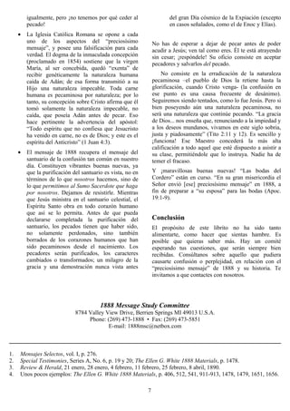 igualmente, pero ¡no tenemos por qué ceder al                  del gran Día cósmico de la Expiación (excepto
         pecado!                                                        en casos señalados, como el de Enoc y Elías).
     •   La Iglesia Católica Romana se opone a cada
         uno de los aspectos del “preciosísimo                   No has de esperar a dejar de pecar antes de poder
         mensaje”, y posee una falsificación para cada           acudir a Jesús; ven tal como eres. Él te está atrayendo
         verdad. El dogma de la inmaculada concepción            sin cesar; ¡respóndele! Su oficio consiste en aceptar
         (proclamado en 1854) sostiene que la virgen             pecadores y salvarlos del pecado.
         María, al ser concebida, quedó “exenta” de
         recibir genéticamente la naturaleza humana                  No consiste en la erradicación de la naturaleza
         caída de Adán; de esa forma transmitió a su             pecaminosa –el pueblo de Dios la retiene hasta la
         Hijo una naturaleza impecable. Toda carne               glorificación, cuando Cristo venga- (la confusión en
         humana es pecaminosa por naturaleza; por lo             ese punto es una causa frecuente de desánimo).
         tanto, su concepción sobre Cristo afirma que él         Seguiremos siendo tentados, como lo fue Jesús. Pero si
         tomó solamente la naturaleza impecable, no              bien poseyendo aún una naturaleza pecaminosa, no
         caída, que poseía Adán antes de pecar. Eso              será una naturaleza que continúe pecando. “La gracia
         hace pertinente la advertencia del apóstol:             de Dios... nos enseña que, renunciando a la impiedad y
         “Todo espíritu que no confiesa que Jesucristo           a los deseos mundanos, vivamos en este siglo sobria,
         ha venido en carne, no es de Dios; y este es el         justa y piadosamente” (Tito 2:11 y 12). Es sencillo y
         espíritu del Anticristo” (1 Juan 4:3).                  ¡funciona! Ese Maestro concederá la más alta
                                                                 calificación a todo aquel que esté dispuesto a asistir a
     •   El mensaje de 1888 recupera el mensaje del              su clase, permitiéndole que lo instruya. Nadie ha de
         santuario de la confusión tan común en nuestro          temer el fracaso.
         día. Constituyen vibrantes buenas nuevas, ya
         que la purificación del santuario es vista, no en       Y ¡maravillosas buenas nuevas! “Las bodas del
         términos de lo que nosotros hacemos, sino de            Cordero” están en curso. “En su gran misericordia el
         lo que permitimos al Sumo Sacerdote que haga            Señor envió [ese] preciosísimo mensaje” en 1888, a
         por nosotros. Dejamos de resistirle. Mientras           fin de preparar a “su esposa” para las bodas (Apoc.
         que Jesús ministra en el santuario celestial, el        19:1-9).
         Espíritu Santo obra en todo corazón humano
         que así se lo permita. Antes de que pueda
         declararse completada la purificación del               Conclusión
         santuario, los pecados tienen que haber sido,           El propósito de este librito no ha sido tanto
         no solamente perdonados, sino también                   alimentarte, como hacer que sientas hambre. Es
         borrados de los corazones humanos que han               posible que quieras saber más. Hay un comité
         sido pecaminosos desde el nacimiento. Los               esperando tus cuestiones, que serán siempre bien
         pecadores serán purificados, los caracteres             recibidas. Consúltanos sobre aquello que pudiera
         cambiados o transformados; un milagro de la             causarte confusión o perplejidad, en relación con el
         gracia y una demostración nunca vista antes             “preciosísimo mensaje” de 1888 y su historia. Te
                                                                 invitamos a que contactes con nosotros.




                                         1888 Message Study Committee
                              8784 Valley View Drive, Berrien Springs MI 49013 U.S.A.
                                   Phone: (269) 473-1888 • Fax: (269) 473-5851
                                           E-mail: 1888msc@netbox.com



1.   Mensajes Selectos, vol. I, p. 276.
2.   Special Testimonies, Series A, No. 6, p. 19 y 20; The Ellen G. White 1888 Materials, p. 1478.
3.   Review & Herald, 21 enero, 28 enero, 4 febrero, 11 febrero, 25 febrero, 8 abril, 1890.
4.   Unos pocos ejemplos: The Ellen G. White 1888 Materials, p. 406, 512, 541, 911-913, 1478, 1479, 1651, 1656.

                                                             7
 