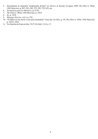 5.  Encontramos la expresión “credenciales divinas” en: Review & Herald, 18 marzo 1890; The Ellen G. White
    1888 Materials, p. 497, 543, 545, 575, 595, 722, 835, etc.
6. Testimonios para los Ministros, p. 91-93.
7. The Ellen G. White 1888 Materials, p. 1814.
8. Id., p. 1478.
9. Mensajes Selectos, vol. I, p. 276.
10. “El Señor no me envió a este país [Australia]” Cada día con Dios, p. 59; The Ellen G. White 1888 Materials,
    p. 1622 y 1623.
11. Ver historia de Esaú en Gén. 25:27-34; Heb. 12:16 y 17.




                                                        8
 