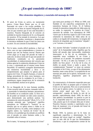 ¿En qué consistió el mensaje de 1888?

                     Diez elementos singulares y esenciales del mensaje de 1888


1.   El amor de Cristo es activo, no meramente                      que tanta gozo produjo a E. White en 1888, está
     pasivo. Como Buen Pastor que es, él está                       fundado en esa específica comprensión de la
     buscando sin cesar a las ovejas perdidas. La                   naturaleza humana de Cristo. Si él hubiera
     salvación no se basa en nuestra búsqueda de él,                tomado la naturaleza impecable de Adán antes de
     sino en que creamos que él nos está buscando a                 su caída, la expresión “la justicia de Cristo”
     nosotros. Nuestra búsqueda de él consiste en                   carecería de sentido. Los mensajeros de 1888
     realidad en nuestra respuesta de fe a su búsqueda              vieron que la doctrina según la cual Cristo tomó
     de nosotros. Él ha tomado la iniciativa. Los que               solamente la naturaleza de Adán antes de su
     finalmente se pierden, resistieron y despreciaron              caída es un legado del romanismo, la insignia del
     la iniciativa mediante la que Cristo los atrae con             misterio de iniquidad, que lo mantiene “alejado”,
     su amor. En eso consiste la incredulidad.                      y no “cercano, a la mano”.

2.   Por lo tanto, resulta difícil perderse, y fácil ser       4.   Así, nuestro Salvador “condenó al pecado en la
     salvo, una vez que comprendemos y creemos lo                   carne” de la humanidad caída. Significa que ha
     buenas que son las buenas nuevas. Puesto que                   hecho del pecado algo inexcusable, totalmente
     Cristo pagó ya la paga del pecado de todos y                   innecesario a la luz de su ministerio. Es
     cada uno, la única razón por la que uno puede ser              imposible tener verdadera fe en Cristo y
     finalmente condenado es la persistente                         continuar en el pecado. No podemos excusarlo
     incredulidad, el endurecimiento del corazón que                diciendo: ‘Al fin y al cabo soy humano’, o ‘el
     rehúsa apreciar la redención obrada por Cristo en              diablo me hizo pecar’. A la luz de la cruz, el
     la cruz, y ministrada por él mismo como Sumo                   diablo no puede forzar a nadie a pecar. Ser
     Sacerdote. El auténtico evangelio desenmascara                 verdaderamente “humano” es tener un carácter
     esa misteriosa incredulidad y lleva a un                       semejante al de Cristo, ya que él fue plenamente
     arrepentimiento que prepara la iglesia para el                 humano, tanto como divino. La aceptación de ese
     regreso de Cristo. El orgullo humano, el ansia de              mensaje por parte de la iglesia, incluyendo a sus
     halago procedente de otros seres humanos, son                  dirigentes, significa preparación para la
     inconsistentes con la verdadera fe en Cristo, y                traslación.
     constituyen signos inequívocos de la existencia
     de incredulidad, incluso en la iglesia.                   5.   En consecuencia, el elemento requerido para que
                                                                    el pueblo de Dios se prepare para el retorno de
3.   En su búsqueda de la raza humana perdida,                      Cristo es la fe genuina. Pero eso es precisamente
     Cristo recorrió todo el camino, tomando sobre sí               de lo que la iglesia carece. La iglesia se ve a sí
     y asumiendo la naturaleza humana -pecaminosa-                  misma como aquel que está “rico... y...
     del hombre en su condición caída. Lo hizo así a                enriquecido”, cuando de hecho la raíz de su
     fin de poder ser tentado en todo como nosotros,                pecado, especialmente desde 1888, ha sido la
     pero demostrando una perfecta justicia “en                     más patética incredulidad. La justicia es por la
     semejanza de carne de pecado” (Rom. 8:3 y 4. El                fe; es imposible tener fe y no demostrarla en la
     mensaje entiende que “semejanza” significa                     vida, puesto que la fe siempre obra por el amor.
     semejanza, no “diferencia”). “Justicia” es un                  Nuestros fracasos morales y espirituales son el
     término que no se aplica nunca a Adán en su                    fruto de mantener vivo el pecado del Israel de
     condición previa a la caída, como tampoco a los                antiguo: la incredulidad.
     ángeles santos. La “justicia de Cristo” ha de
     referirse a la santidad que ha entrado en conflicto       6.   Desde 1844, la justicia por la fe tiene un
     con el pecado en carne humana caída, y ha                      significado específico y determinado. Es “el
     triunfado sobre el mismo.                                      mensaje del tercer ángel en verdad”. Significa
                                                                    que va más allá de lo que los Reformadores
     Por lo tanto, “el mensaje de la justicia de Cristo”            enseñaron, o que la comprensión común de las
                                                           9
 
