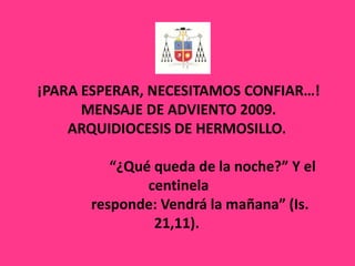 ¡PARA ESPERAR, NECESITAMOS CONFIAR…!MENSAJE DE ADVIENTO 2009.ARQUIDIOCESIS DE HERMOSILLO.                     “¿Qué queda de la noche?” Y el centinela            responde: Vendrá la mañana” (Is. 21,11).  