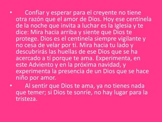       Confiar y esperar para el creyente no tiene otra razón que el amor de Dios. Hoy ese centinela de la noche que invita a luchar es la Iglesia y te dice: Mira hacia arriba y siente que Dios te protege. Dios es el centinela siempre vigilante y no cesa de velar por ti. Mira hacia tu lado y descubrirás las huellas de ese Dios que se ha acercado a tí porque te ama. Experimenta, en este Adviento y en la próxima navidad, y experimenta la presencia de un Dios que se hace niño por amor.       Al sentir que Dios te ama, ya no tienes nada que temer; si Dios te sonríe, no hay lugar para la tristeza. 