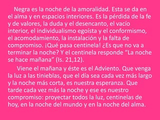     Negra es la noche de la amoralidad. Esta se da en el alma y en espacios interiores. Es la pérdida de la fe y de valores, la duda y el desencanto, el vacío interior, el individualismo egoísta y el conformismo, el acomodamiento, la instalación y la falta de compromiso. ¡Qué pasa centinela! ¿Es que no va a terminar la noche? Y el centinela responde “La noche se hace mañana” (Is. 21,12).       Viene el mañana y éste es el Adviento. Que venga la luz a las tinieblas, que el día sea cada vez más largo y la noche más corta, es nuestra esperanza. Que tarde cada vez más la noche y ese es nuestro compromiso: proyectar todos la luz, centinelas de hoy, en la noche del mundo y en la noche del alma. 