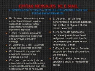 ENVIAR MENSAJES DE E-MAIL
    A CONTINUACIÓN TE VAMOS A DETALLAR HERRAMIENTAS PARA QUE
                     PUEDAS ENVIAR MENSAJES :
   Da clic en el botón nuevo que se          3.- Asunto .- es un texto
    encuentra ubicado en la parte              generalmente de pocas palabras,
    superior de tu cuenta, luego               que explica el objeto o el con
    debes tomar en cuenta los
                                               tenido de e-mail
    siguientes aspectos :
   1.-Para :Te permite ingresar la           4.-Inertar :Esta opción nos
    dirección del correo electrónico           permite adjuntar datos, fotos
    a la que vayas a enviar el                 imágenes o cualquier tipo de
    mensaje                                    documento que desee enviar
   2.- Mostrar cc: y cco: Te permite          junto con tu e-mail
    activar las siguientes obciones;          5.-Espacio en blanco : En este
   Cc: (con copia ) y te permite              espacio escribirás el contenido
    enviar una copia a varias                  del mensaje
    personas a la vez
                                              6.-Enviar: al dar clic en esta
   Cco: ( con copia oculta ) y te per
                                               opción se envía el mensaje de
    mite enviar una copia del mensaje
    a varios destinatarios sin que ellos       correo
    sepan a quien ms se ha enviado
 