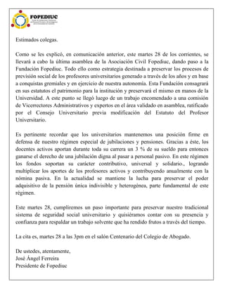 Estimados colegas.
Como se les explicó, en comunicación anterior, este martes 28 de los corrientes, se
llevará a cabo la última asamblea de la Asociación Civil Fopediuc, dando paso a la
Fundación Fopediuc. Todo ello como estrategia destinada a preservar los procesos de
previsión social de los profesores universitarios generado a través de los años y en base
a conquistas gremiales y en ejercicio de nuestra autonomía. Esta Fundación consagrará
en sus estatutos el patrimonio para la institución y preservará el mismo en manos de la
Universidad. A este punto se llegó luego de un trabajo encomendado a una comisión
de Vicerrectores Administrativos y expertos en el área validado en asamblea, ratificado
por el Consejo Universitario previa modificación del Estatuto del Profesor
Universitario.
Es pertinente recordar que los universitarios mantenemos una posición firme en
defensa de nuestro régimen especial de jubilaciones y pensiones. Gracias a éste, los
docentes activos aportan durante toda su carrera un 3 % de su sueldo para entonces
ganarse el derecho de una jubilación digna al pasar a personal pasivo. En este régimen
los fondos soportan su carácter contributivo, universal y solidario., logrando
multiplicar los aportes de los profesores activos y contribuyendo anualmente con la
nómina pasiva. En la actualidad se mantiene la lucha para preservar el poder
adquisitivo de la pensión única indivisible y heterogénea, parte fundamental de este
régimen.
Este martes 28, cumpliremos un paso importante para preservar nuestro tradicional
sistema de seguridad social universitario y quisiéramos contar con su presencia y
confianza para respaldar un trabajo solvente que ha rendido frutos a través del tiempo.
La cita es, martes 28 a las 3pm en el salón Centenario del Colegio de Abogado.
De ustedes, atentamente,
José Ángel Ferreira
Presidente de Fopediuc