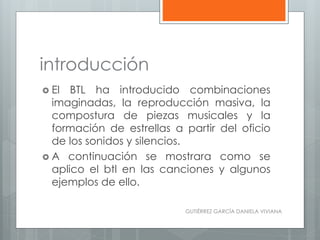 introducción
 El BTL ha introducido combinaciones
imaginadas, la reproducción masiva, la
compostura de piezas musicales y la
formación de estrellas a partir del oficio
de los sonidos y silencios.
 A continuación se mostrara como se
aplico el btl en las canciones y algunos
ejemplos de ello.
GUTIÉRREZ GARCÍA DANIELA VIVIANA
 