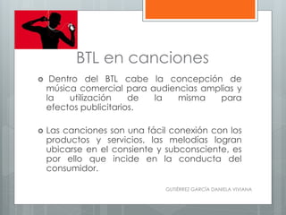 BTL en canciones
 Dentro del BTL cabe la concepción de
música comercial para audiencias amplias y
la utilización de la misma para
efectos publicitarios.
 Las canciones son una fácil conexión con los
productos y servicios, las melodías logran
ubicarse en el consiente y subconsciente, es
por ello que incide en la conducta del
consumidor.
GUTIÉRREZ GARCÍA DANIELA VIVIANA
 