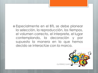  Especialmente en el BTL se debe planear
la selección, la reproducción, los tiempos,
el volumen correcto, el interprete, el lugar
contemplando, la decoración y por
supuesto la manera en la que hemos
decido se interactúe con la marca.
GUTIÉRREZ GARCÍA DANIELA VIVIANA
 