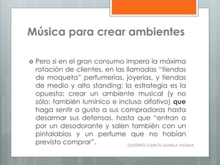 Música para crear ambientes
 Pero si en el gran consumo impera la máxima
rotación de clientes, en las llamadas “tiendas
de moqueta” perfumerías, joyerías, y tiendas
de medio y alto standing; la estrategia es la
opuesta: crear un ambiente musical (y no
sólo: también lumínico e incluso olfativo) que
haga sentir a gusto a sus compradoras hasta
desarmar sus defensas, hasta que “entran a
por un desodorante y salen también con un
pintalabios y un perfume que no habían
previsto comprar”. GUTIÉRREZ GARCÍA DANIELA VIVIANA
 