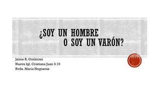 ¿SOY UN HOMBRE
O SOY UN VARÓN?
Jaime R. Gutiérrez
Nueva Igl. Cristiana Juan 3:16
Rvda. Maria Nogueras
 