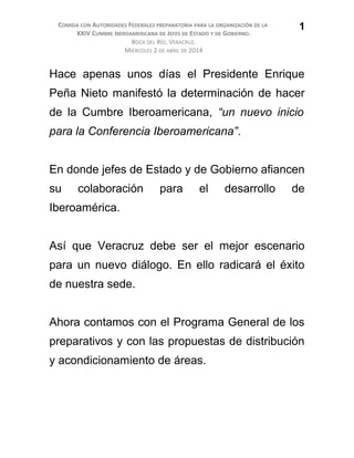 COMIDA CON AUTORIDADES FEDERALES PREPARATORIA PARA LA ORGANIZACIÓN DE LA
XXIV CUMBRE IBEROAMERICANA DE JEFES DE ESTADO Y DE GOBIERNO.
BOCA DEL RÍO, VERACRUZ.
MIÉRCOLES 2 DE ABRIL DE 2014
Hace apenas unos días el Presidente Enrique
Peña Nieto manifestó la determinación de hacer
de la Cumbre Iberoamericana, “un nuevo inicio
para la Conferencia Iberoamericana”.
En donde jefes de Estado y de Gobierno afiancen
su colaboración para el desarrollo de
Iberoamérica.
Así que Veracruz debe ser el mejor escenario
para un nuevo diálogo. En ello radicará el éxito
de nuestra sede.
Ahora contamos con el Programa General de los
preparativos y con las propuestas de distribución
y acondicionamiento de áreas.
1
 