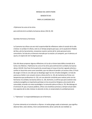 MENSAJE DEL SANTO PADRE
BENEDICTO XVI
PARA LA CUARESMA 2012
«Fijémonos los unos en los otros
para estímulo de la caridad y las buenas obras» (Hb 10, 24)
Queridos hermanos y hermanas
La Cuaresma nos ofrece una vez más la oportunidad de reflexionar sobre el corazón de la vida
cristiana: la caridad. En efecto, este es un tiempo propicio para que, con la ayuda de la Palabra
de Dios y de los Sacramentos, renovemos nuestro camino de fe, tanto personal como
comunitario. Se trata de un itinerario marcado por la oración y el compartir, por el silencio y el
ayuno, en espera de vivir la alegría pascual.
Este año deseo proponer algunas reflexiones a la luz de un breve texto bíblico tomado de la
Carta a los Hebreos: «Fijémonos los unos en los otros para estímulo de la caridad y las buenas
obras» (10,24). Esta frase forma parte de una perícopa en la que el escritor sagrado exhorta a
confiar en Jesucristo como sumo sacerdote, que nos obtuvo el perdón y el acceso a Dios. El fruto
de acoger a Cristo es una vida que se despliega según las tres virtudes teologales: se trata de
acercarse al Señor «con corazón sincero y llenos de fe» (v. 22), de mantenernos firmes «en
laesperanza que profesamos» (v. 23), con una atención constante para realizar junto con los
hermanos «la caridad y las buenas obras» (v. 24). Asimismo, se afirma que para sostener esta
conducta evangélica es importante participar en los encuentros litúrgicos y de oración de la
comunidad, mirando a la meta escatológica: la comunión plena en Dios (v. 25). Me detengo en
el versículo 24, que, en pocas palabras, ofrece una enseñanza preciosa y siempre actual sobre
tres aspectos de la vida cristiana: la atención al otro, la reciprocidad y la santidad personal.
1. “Fijémonos”: la responsabilidad para con el hermano.
El primer elemento es la invitación a «fijarse»: el verbo griego usado es katanoein, que significa
observar bien, estar atentos, mirar conscientemente, darse cuenta de una realidad. Lo
 