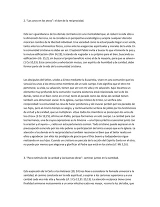 2. “Los unos en los otros”: el don de la reciprocidad.
Este ser «guardianes» de los demás contrasta con una mentalidad que, al reducir la vida sólo a
la dimensión terrena, no la considera en perspectiva escatológica y acepta cualquier decisión
moral en nombre de la libertad individual. Una sociedad como la actual puede llegar a ser sorda,
tanto ante los sufrimientos físicos, como ante las exigencias espirituales y morales de la vida. En
la comunidad cristiana no debe ser así. El apóstol Pablo invita a buscar lo que «fomente la paz y
la mutua edificación» (Rm 14,19), tratando de «agradar a su prójimo para el bien, buscando su
edificación» (ib. 15,2), sin buscar el propio beneficio «sino el de la mayoría, para que se salven»
(1 Co 10,33). Esta corrección y exhortación mutua, con espíritu de humildad y de caridad, debe
formar parte de la vida de la comunidad cristiana.
Los discípulos del Señor, unidos a Cristo mediante la Eucaristía, viven en una comunión que los
vincula los unos a los otros como miembros de un solo cuerpo. Esto significa que el otro me
pertenece, su vida, su salvación, tienen que ver con mi vida y mi salvación. Aquí tocamos un
elemento muy profundo de la comunión: nuestra existencia está relacionada con la de los
demás, tanto en el bien como en el mal; tanto el pecado como las obras de caridad tienen
también una dimensión social. En la Iglesia, cuerpo místico de Cristo, se verifica esta
reciprocidad: la comunidad no cesa de hacer penitencia y de invocar perdón por los pecados de
sus hijos, pero al mismo tiempo se alegra, y continuamente se llena de júbilo por los testimonios
de virtud y de caridad, que se multiplican. «Que todos los miembros se preocupen los unos de
los otros» (1 Co 12,25), afirma san Pablo, porque formamos un solo cuerpo. La caridad para con
los hermanos, una de cuyas expresiones es la limosna —una típica práctica cuaresmal junto con
la oración y el ayuno—, radica en esta pertenencia común. Todo cristiano puede expresar en la
preocupación concreta por los más pobres su participación del único cuerpo que es la Iglesia. La
atención a los demás en la reciprocidad es también reconocer el bien que el Señor realiza en
ellos y agradecer con ellos los prodigios de gracia que el Dios bueno y todopoderoso sigue
realizando en sus hijos. Cuando un cristiano se percata de la acción del Espíritu Santo en el otro,
no puede por menos que alegrarse y glorificar al Padre que está en los cielos (cf. Mt 5,16).
3. “Para estímulo de la caridad y las buenas obras”: caminar juntos en la santidad.
Esta expresión de la Carta a los Hebreos (10, 24) nos lleva a considerar la llamada universal a la
santidad, el camino constante en la vida espiritual, a aspirar a los carismas superiores y a una
caridad cada vez más alta y fecunda (cf. 1 Co 12,31-13,13). La atención recíproca tiene como
finalidad animarse mutuamente a un amor efectivo cada vez mayor, «como la luz del alba, que
 