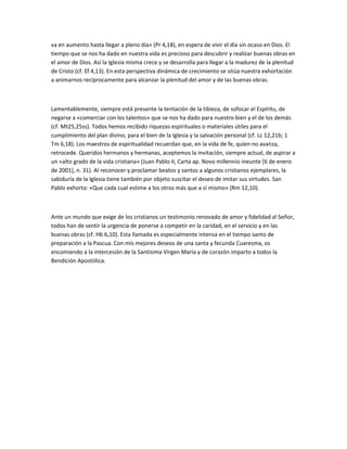 va en aumento hasta llegar a pleno día» (Pr 4,18), en espera de vivir el día sin ocaso en Dios. El
tiempo que se nos ha dado en nuestra vida es precioso para descubrir y realizar buenas obras en
el amor de Dios. Así la Iglesia misma crece y se desarrolla para llegar a la madurez de la plenitud
de Cristo (cf. Ef 4,13). En esta perspectiva dinámica de crecimiento se sitúa nuestra exhortación
a animarnos recíprocamente para alcanzar la plenitud del amor y de las buenas obras.
Lamentablemente, siempre está presente la tentación de la tibieza, de sofocar el Espíritu, de
negarse a «comerciar con los talentos» que se nos ha dado para nuestro bien y el de los demás
(cf. Mt25,25ss). Todos hemos recibido riquezas espirituales o materiales útiles para el
cumplimiento del plan divino, para el bien de la Iglesia y la salvación personal (cf. Lc 12,21b; 1
Tm 6,18). Los maestros de espiritualidad recuerdan que, en la vida de fe, quien no avanza,
retrocede. Queridos hermanos y hermanas, aceptemos la invitación, siempre actual, de aspirar a
un «alto grado de la vida cristiana» (Juan Pablo II, Carta ap. Novo millennio ineunte [6 de enero
de 2001], n. 31). Al reconocer y proclamar beatos y santos a algunos cristianos ejemplares, la
sabiduría de la Iglesia tiene también por objeto suscitar el deseo de imitar sus virtudes. San
Pablo exhorta: «Que cada cual estime a los otros más que a sí mismo» (Rm 12,10).
Ante un mundo que exige de los cristianos un testimonio renovado de amor y fidelidad al Señor,
todos han de sentir la urgencia de ponerse a competir en la caridad, en el servicio y en las
buenas obras (cf. Hb 6,10). Esta llamada es especialmente intensa en el tiempo santo de
preparación a la Pascua. Con mis mejores deseos de una santa y fecunda Cuaresma, os
encomiendo a la intercesión de la Santísima Virgen María y de corazón imparto a todos la
Bendición Apostólica.
 
