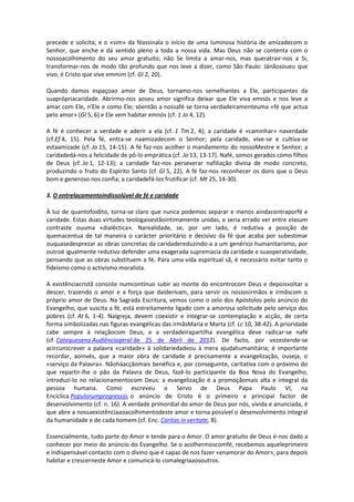 precede e solicita; e o «sim» da féassinala o início de uma luminosa história de amizadecom o
Senhor, que enche e dá sentido pleno a toda a nossa vida. Mas Deus não se contenta com o
nossoacolhimento do seu amor gratuito; não Se limita a amar-nos, mas queratrair-nos a Si,
transformar-nos de modo tão profundo que nos leve a dizer, como São Paulo: Jánãosoueu que
vivo, é Cristo que vive emmim (cf. Gl 2, 20).

Quando damos espaçoao amor de Deus, tornamo-nos semelhantes a Ele, participantes da
suaprópriacaridade. Abrirmo-nos aoseu amor significa deixar que Ele viva emnós e nos leve a
amar com Ele, n'Ele e como Ele; sóentão a nossafé se torna verdadeiramenteuma «fé que actua
pelo amor» (Gl 5, 6) e Ele vem habitar emnós (cf. 1 Jo 4, 12).

A fé é conhecer a verdade e aderir a ela (cf. 1 Tm 2, 4); a caridade é «caminhar» naverdade
(cf.Ef 4, 15). Pela fé, entra-se naamizadecom o Senhor; pela caridade, vive-se e cultiva-se
estaamizade (cf. Jo 15, 14-15). A fé faz-nos acolher o mandamento do nossoMestre e Senhor; a
caridadedá-nos a felicidade de pô-lo emprática (cf. Jo 13, 13-17). Nafé, somos gerados como filhos
de Deus (cf. Jo 1, 12-13); a caridade faz-nos perseverar nafiliação divina de modo concreto,
produzindo o fruto do Espírito Santo (cf. Gl 5, 22). A fé faz-nos reconhecer os dons que o Deus
bom e generoso nos confia; a caridadefá-los frutificar (cf. Mt 25, 14-30).

3. O entrelaçamentoindissolúvel de fé e caridade

À luz de quantofoidito, torna-se claro que nunca podemos separar e menos aindacontraporfé e
caridade. Estas duas virtudes teologaisestãointimamente unidas, e seria errado ver entre elasum
contraste ouuma «dialéctica». Narealidade, se, por um lado, é redutiva a posição de
quemacentua de tal maneira o carácter prioritário e decisivo da fé que acaba por subestimar
ouquasedesprezar as obras concretas da caridadereduzindo-a a um genérico humanitarismo, por
outroé igualmente redutivo defender uma exagerada supremacia da caridade e suaoperatividade,
pensando que as obras substituem a fé. Para uma vida espiritual sã, é necessário evitar tanto o
fideísmo como o activismo moralista.

A existênciacristã consiste numcontínuo subir ao monte do encontrocom Deus e depoisvoltar a
descer, trazendo o amor e a força que daíderivam, para servir os nossosirmãos e irmãscom o
próprio amor de Deus. Na Sagrada Escritura, vemos como o zelo dos Apóstolos pelo anúncio do
Evangelho, que suscita a fé, está estreitamente ligado com a amorosa solicitude pelo serviço dos
pobres (cf. At 6, 1-4). NaIgreja, devem coexistir e integrar-se contemplação e acção, de certa
forma simbolizadas nas figuras evangélicas das irmãsMaria e Marta (cf. Lc 10, 38-42). A prioridade
cabe sempre à relaçãocom Deus, e a verdadeirapartilha evangélica deve radicar-se nafé
(cf. Catequesena Audiênciageral de 25 de Abril de 2012). De facto, por vezestende-se
acircunscrever a palavra «caridade» à solidariedadeou à mera ajudahumanitária; é importante
recordar, aoinvés, que a maior obra de caridade é precisamente a evangelização, ouseja, o
«serviço da Palavra». Nãoháacçãomais benéfica e, por conseguinte, caritativa com o próximo do
que repartir-lhe o pão da Palavra de Deus, fazê-lo participante da Boa Nova do Evangelho,
introduzi-lo no relacionamentocom Deus: a evangelização é a promoçãomais alta e integral da
pessoa humana. Como escreveu o Servo de Deus Papa Paulo VI, na
Encíclica Populorumprogressio, o anúncio de Cristo é o primeiro e principal factor de
desenvolvimento (cf. n. 16). A verdade primordial do amor de Deus por nós, vivida e anunciada, é
que abre a nossaexistênciaaoacolhimentodeste amor e torna possível o desenvolvimento integral
da humanidade e de cada homem (cf. Enc. Caritas in veritate, 8).

Essencialmente, tudo parte do Amor e tende para o Amor. O amor gratuito de Deus é-nos dado a
conhecer por meio do anúncio do Evangelho. Se o acolhermoscomfé, recebemos aqueleprimeiro
e indispensável contacto com o divino que é capaz de nos fazer «enamorar do Amor», para depois
habitar e crescerneste Amor e comunicá-lo comalegriaaosoutros.
 