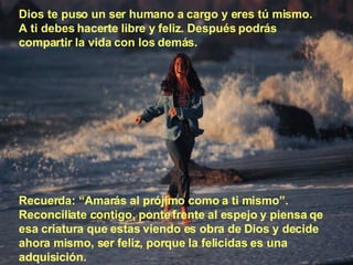 Dios te puso un ser humano a cargo y eres tú mismo. A ti debes hacerte libre y feliz. Después podrás compartir la vida con los demás. Recuerda: “Amarás al prójimo como a ti mismo”. Reconciliate contigo, ponte frente al espejo y piensa qe esa criatura que estas viendo es obra de Dios y decide ahora mismo, ser feliz, porque la felicidas es una adquisición. 