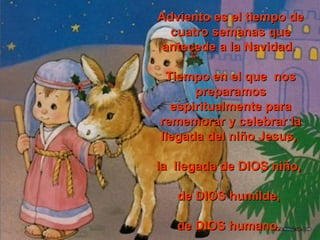 AAddvviieennttoo eess eell ttiieemmppoo ddee 
ccuuaattrroo sseemmaannaass qquuee 
aanntteecceeddee aa llaa NNaavviiddaadd.. 
TTiieemmppoo eenn eell qquuee nnooss 
pprreeppaarraammooss 
eessppiirriittuuaallmmeennttee ppaarraa 
rreemmeemmoorraarr yy cceelleebbrraarr llaa 
lllleeggaaddaa ddeell nniiññoo JJeessuuss,, 
llaa lllleeggaaddaa ddee DDIIOOSS nniiññoo,, 
ddee DDIIOOSS hhuummiillddee,, 
ddee DDIIOOSS hhuummaannoo.. 
 