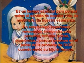 Es un ttiieemmppoo eessppeecciiaall ppaarraa ppeennssaarr 
ssoobbrree eell sseennttiiddoo ddee nnuueessttrraa vviiddaa,, ddee 
nnuueessttrraa ffee,, ddee nnuueessttrraa eessppeerraannzzaa.. 
EEnn eessttee ttiieemmppoo eessppeerraammooss 
rreennoovvaacciióónn eenn nnuueessttrraa vviiddaa 
ppeerrssoonnaall,, ffaammiilliiaarr,, ssoocciiaall,, 
eeccoonnóómmiiccaa...... ppoorrqquuee ccrreeeemmooss eenn eell 
ppooddeerr ddee llaa pprroommeessaa ddee DDIIOOSS 
ccuuaannddoo eennvviióó ssuu hhiijjoo aall mmuunnddoo.. 
 
