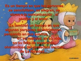 Es un ttiieemmppoo eenn qquuee llaass ppeerrssoonnaass 
ssee sseennssiibbiilliizzaann,, ssee aalleeggrraann,, ssee 
aabbrreenn aa llaa ccoommuunniiccaacciióónn ,, aall 
ppeerrddóónn yy aall aammoorr.. 
EEss ttaammbbiiéénn uunn ttiieemmppoo eenn qquuee 
aallgguunnaass ppeerrssoonnaass ssee eennttrriisstteecceenn,, 
ppeennssaannddoo eenn ssuuss ssuueeññooss,, 
eenn ssuu rreeaalliiddaadd,, eenn ssuu vviiddaa,, 
eenn ssuu ffaallttaa ddee eessppeerraannzzaa,, 
oollvviiddáánnddoossee ddeell vveerrddaaddeerroo sseennttiiddoo 
ddee LLaa NNaavviiddaadd...... 
 