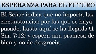 ESPERANZA PARA EL FUTURO
El Señor indica que no importa las
circunstancias por las que se haya
pasado, hasta aquí se ha llegado (1
Sm. 7:12) y espera una promesa de
bien y no de desgracia.
 