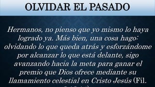 OLVIDAR EL PASADO
Hermanos, no pienso que yo mismo lo haya
logrado ya. Más bien, una cosa hago:
olvidando lo que queda atrás y esforzándome
por alcanzar lo que está delante, sigo
avanzando hacia la meta para ganar el
premio que Dios ofrece mediante su
llamamiento celestial en Cristo Jesús (Fil.
 