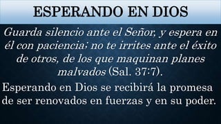 ESPERANDO EN DIOS
Guarda silencio ante el Señor, y espera en
él con paciencia; no te irrites ante el éxito
de otros, de los que maquinan planes
malvados (Sal. 37:7).
Esperando en Dios se recibirá la promesa
de ser renovados en fuerzas y en su poder.
 