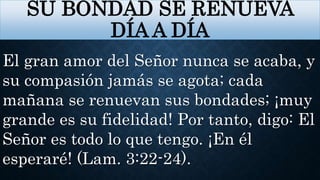 SU BONDAD SE RENUEVA
DÍA A DÍA
El gran amor del Señor nunca se acaba, y
su compasión jamás se agota; cada
mañana se renuevan sus bondades; ¡muy
grande es su fidelidad! Por tanto, digo: El
Señor es todo lo que tengo. ¡En él
esperaré! (Lam. 3:22-24).
 