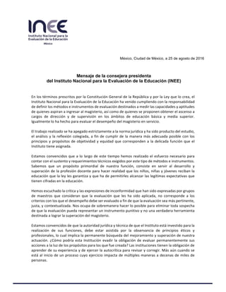  
	
  
  
  
  
  
  
  
  
  
  
  
  
  
México,  Ciudad  de  México,  a  25  de  agosto  de  2016  
  
  
  
Mensaje  de  la  consejera  presidenta    
del  Instituto  Nacional  para  la  Evaluación  de  la  Educación  (INEE)  
	
  
	
  
En	
  los	
  términos	
  prescritos	
  por	
  la	
  Constitución	
  General	
  de	
  la	
  República	
  y	
  por	
  la	
  Ley	
  que	
  lo	
  crea,	
  el	
  
Instituto	
  Nacional	
  para	
  la	
  Evaluación	
  de	
  la	
  Educación	
  ha	
  venido	
  cumpliendo	
  con	
  la	
  responsabilidad	
  
de	
  definir	
  los	
  métodos	
  e	
  instrumentos	
  de	
  evaluación	
  destinados	
  a	
  medir	
  las	
  capacidades	
  y	
  aptitudes	
  
de	
  quienes	
  aspiran	
  a	
  ingresar	
  al	
  magisterio,	
  así	
  como	
  de	
  quienes	
  se	
  proponen	
  obtener	
  el	
  ascenso	
  a	
  
cargos	
   de	
   dirección	
   y	
   de	
   supervisión	
   en	
   los	
   ámbitos	
   de	
   educación	
   básica	
   y	
   media	
   superior.	
  
Igualmente	
  lo	
  ha	
  hecho	
  para	
  evaluar	
  el	
  desempeño	
  del	
  magisterio	
  en	
  servicio.	
  
	
  
El	
  trabajo	
  realizado	
  se	
  ha	
  apegado	
  estrictamente	
  a	
  la	
  norma	
  jurídica	
  y	
  ha	
  sido	
  producto	
  del	
  estudio,	
  
el	
  análisis	
  y	
  la	
  reflexión	
  colegiada,	
  a	
  fin	
  de	
  cumplir	
  de	
  la	
  manera	
  más	
  adecuada	
  posible	
  con	
  los	
  
principios	
  y	
  propósitos	
  de	
  objetividad	
  y	
  equidad	
  que	
  corresponden	
  a	
  la	
  delicada	
  función	
  que	
  el	
  
Instituto	
  tiene	
  asignada.	
  
	
  
Estamos	
  convencidos	
  que	
  a	
  lo	
  largo	
  de	
  este	
  tiempo	
  hemos	
  realizado	
  el	
  esfuerzo	
  necesario	
  para	
  
contar	
  con	
  el	
  sustento	
  y	
  requerimientos	
  técnicos	
  exigidos	
  por	
  este	
  tipo	
  de	
  métodos	
  e	
  instrumentos.	
  
Sabemos	
   que	
   un	
   propósito	
   primordial	
   de	
   nuestra	
   función,	
   consiste	
   en	
   servir	
   al	
   desarrollo	
   y	
  
superación	
  de	
  la	
  profesión	
  docente	
  para	
  hacer	
  realidad	
  que	
  los	
  niños,	
  niñas	
  y	
  jóvenes	
  reciban	
  la	
  
educación	
  que	
  la	
  ley	
  les	
  garantiza	
  y	
  que	
  ha	
  de	
  permitirles	
  alcanzar	
  las	
  legítimas	
  expectativas	
  que	
  
tienen	
  cifradas	
  en	
  la	
  educación.	
  
	
  
Hemos	
  escuchado	
  la	
  crítica	
  y	
  las	
  expresiones	
  de	
  inconformidad	
  que	
  han	
  sido	
  expresadas	
  por	
  grupos	
  
de	
   maestros	
   que	
   consideran	
   que	
   la	
   evaluación	
   que	
   les	
   ha	
   sido	
   aplicada,	
   no	
   corresponde	
   a	
   los	
  
criterios	
  con	
  los	
  que	
  el	
  desempeño	
  debe	
  ser	
  evaluado	
  a	
  fin	
  de	
  que	
  la	
  evaluación	
  sea	
  más	
  pertinente,	
  
justa,	
  y	
  contextualizada.	
  Nos	
  ocupa	
  de	
  sobremanera	
  hacer	
  lo	
  posible	
  para	
  eliminar	
  toda	
  sospecha	
  
de	
  que	
  la	
  evaluación	
  pueda	
  representar	
  un	
  instrumento	
  punitivo	
  y	
  no	
  una	
  verdadera	
  herramienta	
  
destinada	
  a	
  lograr	
  la	
  superación	
  del	
  magisterio.	
  
	
  
Estamos	
  convencidos	
  de	
  que	
  la	
  autoridad	
  jurídica	
  y	
  técnica	
  de	
  que	
  el	
  Instituto	
  está	
  investido	
  para	
  la	
  
realización	
   de	
   sus	
   funciones,	
   debe	
   estar	
   asistida	
   por	
   la	
   observancia	
   de	
   principios	
   éticos	
   y	
  
profesionales,	
  lo	
  cual	
  implica	
  la	
  permanente	
  búsqueda	
  del	
  mejoramiento	
  y	
  superación	
  de	
  nuestra	
  
actuación.	
  ¿Cómo	
  podría	
  esta	
  Institución	
  evadir	
  la	
  obligación	
  de	
  evaluar	
  permanentemente	
  sus	
  
acciones	
  a	
  la	
  luz	
  de	
  los	
  propósitos	
  para	
  los	
  que	
  fue	
  creada?	
  Las	
  instituciones	
  tienen	
  la	
  obligación	
  de	
  
aprender	
  de	
  su	
  experiencia	
  y	
  de	
  ejercer	
  la	
  autocrítica	
  para	
  revisar	
  y	
  corregir.	
  Más	
  aún	
  cuando	
  se	
  
está	
  al	
  inicio	
  de	
  un	
  proceso	
  cuyo	
  ejercicio	
  impacta	
  de	
  múltiples	
  maneras	
  a	
  decenas	
  de	
  miles	
  de	
  
personas.	
  	
  
 